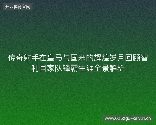 传奇射手在皇马与国米的辉煌岁月回顾智利国家队锋霸生涯全景解析